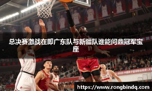 总决赛激战在即广东队与新疆队谁能问鼎冠军宝座